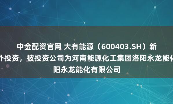 中金配资官网 大有能源（600403.SH）新增一起对外投资，被投资公司为河南能源化工集团洛阳永龙能化有限公司