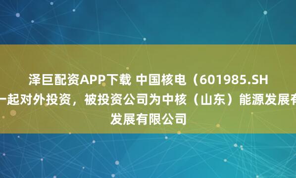 泽巨配资APP下载 中国核电（601985.SH）新增一起对外投资，被投资公司为中核（山东）能源发展有限公司