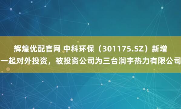 辉煌优配官网 中科环保（301175.SZ）新增一起对外投资，被投资公司为三台润宇热力有限公司