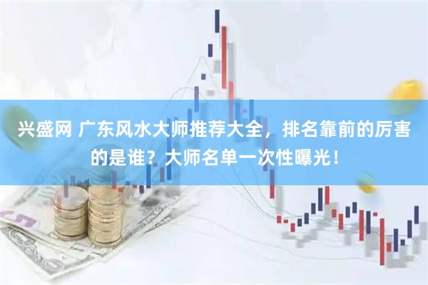 兴盛网 广东风水大师推荐大全，排名靠前的厉害的是谁？大师名单一次性曝光！