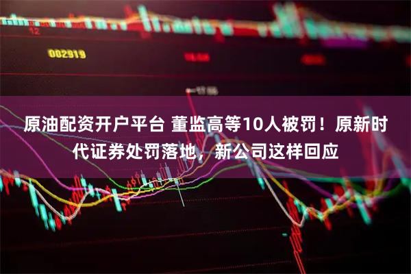 原油配资开户平台 董监高等10人被罚！原新时代证券处罚落地，新公司这样回应
