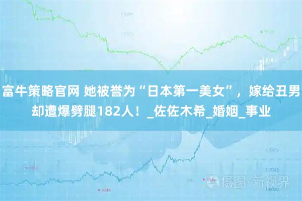富牛策略官网 她被誉为“日本第一美女”，嫁给丑男却遭爆劈腿182人！_佐佐木希_婚姻_事业