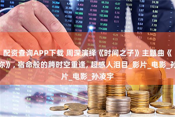 配资查询APP下载 周深演绎《时间之子》主题曲《梦见你》, 宿命般的跨时空重逢, 超感人泪目_影片_电影_孙凌宇