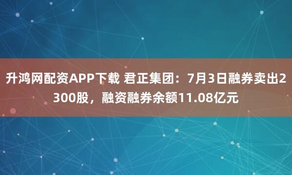 升鸿网配资APP下载 君正集团：7月3日融券卖出2300股，融资融券余额11.08亿元