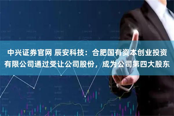 中兴证券官网 辰安科技：合肥国有资本创业投资有限公司通过受让公司股份，成为公司第四大股东