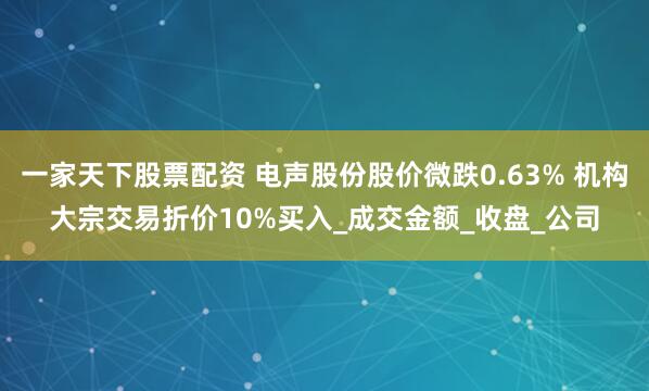 一家天下股票配资 电声股份股价微跌0.63% 机构大宗交易折价10%买入_成交金额_收盘_公司