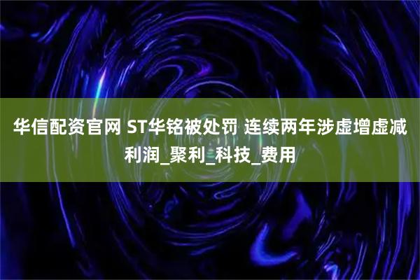 华信配资官网 ST华铭被处罚 连续两年涉虚增虚减利润_聚利_科技_费用