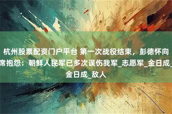 杭州股票配资门户平台 第一次战役结束，彭德怀向毛主席抱怨：朝鲜人民军已多次误伤我军_志愿军_金日成_敌人