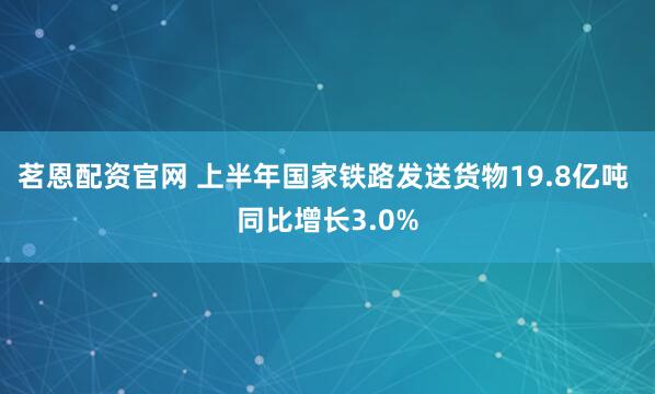 茗恩配资官网 上半年国家铁路发送货物19.8亿吨 同比增长3.0%