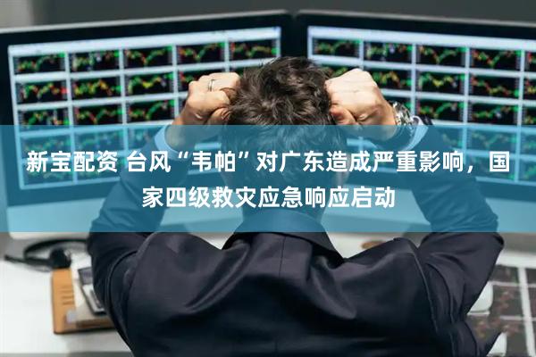 新宝配资 台风“韦帕”对广东造成严重影响，国家四级救灾应急响应启动