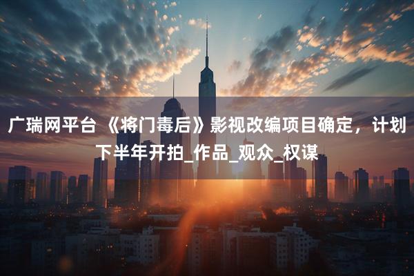 广瑞网平台 《将门毒后》影视改编项目确定，计划下半年开拍_作品_观众_权谋
