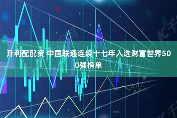 升利配配资 中国联通连续十七年入选财富世界500强榜单