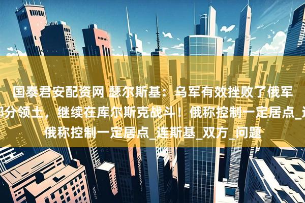 国泰君安配资网 瑟尔斯基：乌军有效挫败了俄军进攻，成功收回部分领土，继续在库尔斯克战斗！俄称控制一定居点_连斯基_双方_问题