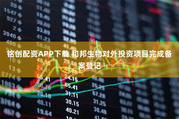 铭创配资APP下载 和邦生物对外投资项目完成备案登记