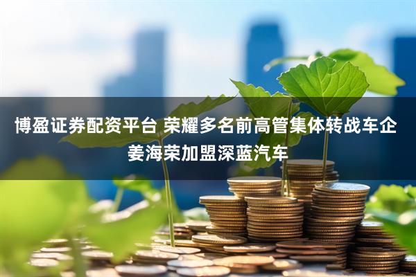 博盈证券配资平台 荣耀多名前高管集体转战车企 姜海荣加盟深蓝汽车