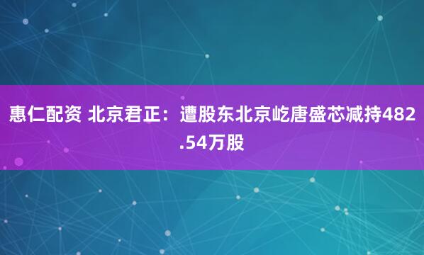 惠仁配资 北京君正：遭股东北京屹唐盛芯减持482.54万股