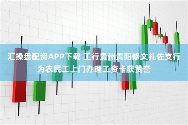 汇操盘配资APP下载 工行贵州贵阳修文扎佐支行为农民工上门办理工资卡获赞誉