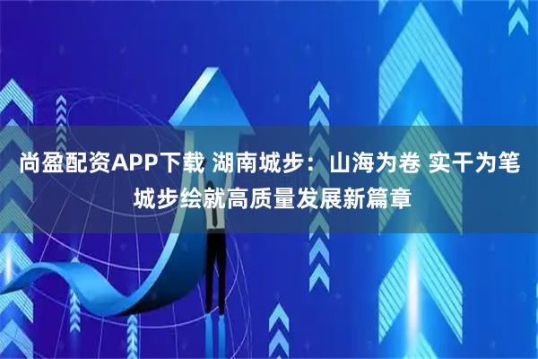 尚盈配资APP下载 湖南城步：山海为卷 实干为笔 城步绘就高质量发展新篇章