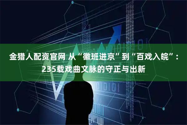 金猎人配资官网 从“徽班进京”到“百戏入皖”：235载戏曲文脉的守正与出新