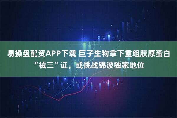 易操盘配资APP下载 巨子生物拿下重组胶原蛋白“械三”证，或挑战锦波独家地位