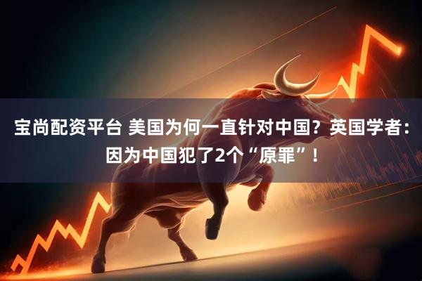宝尚配资平台 美国为何一直针对中国？英国学者：因为中国犯了2个“原罪”！