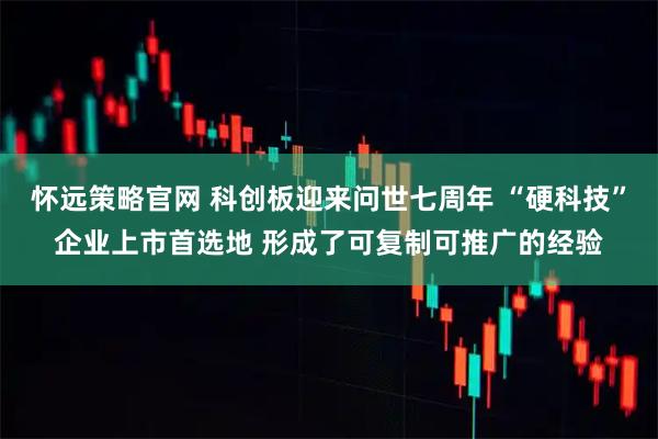 怀远策略官网 科创板迎来问世七周年 “硬科技”企业上市首选地 形成了可复制可推广的经验