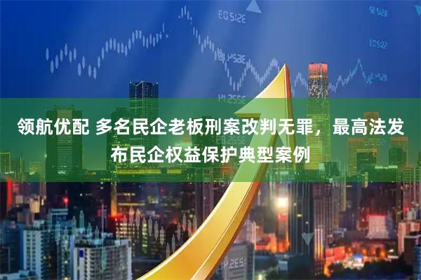 领航优配 多名民企老板刑案改判无罪，最高法发布民企权益保护典型案例