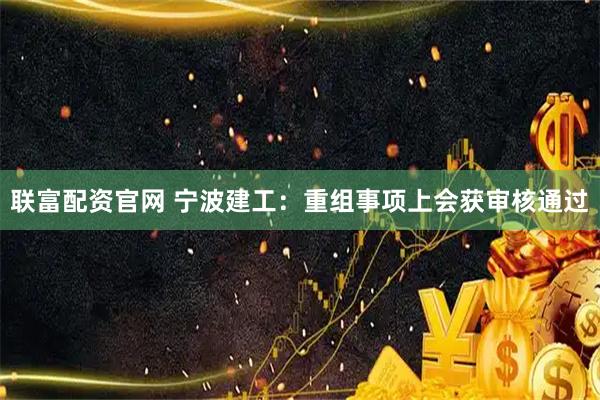 联富配资官网 宁波建工：重组事项上会获审核通过
