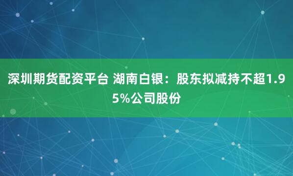 深圳期货配资平台 湖南白银：股东拟减持不超1.95%公司股份