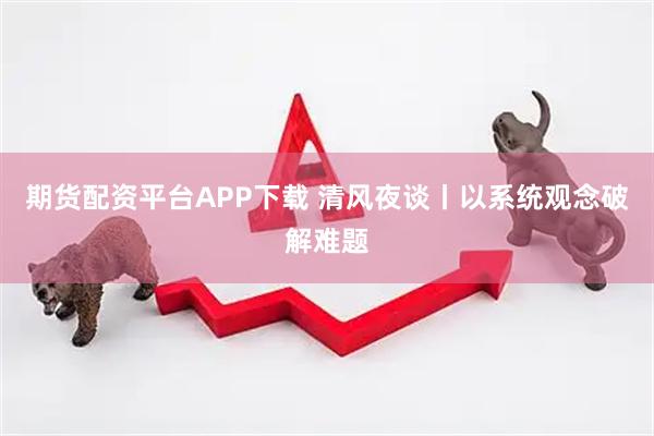 期货配资平台APP下载 清风夜谈丨以系统观念破解难题