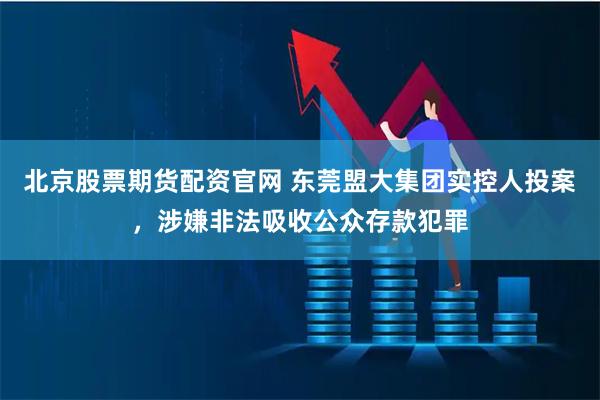 北京股票期货配资官网 东莞盟大集团实控人投案，涉嫌非法吸收公众存款犯罪