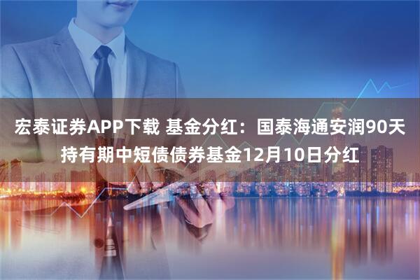 宏泰证券APP下载 基金分红：国泰海通安润90天持有期中短债债券基金12月10日分红