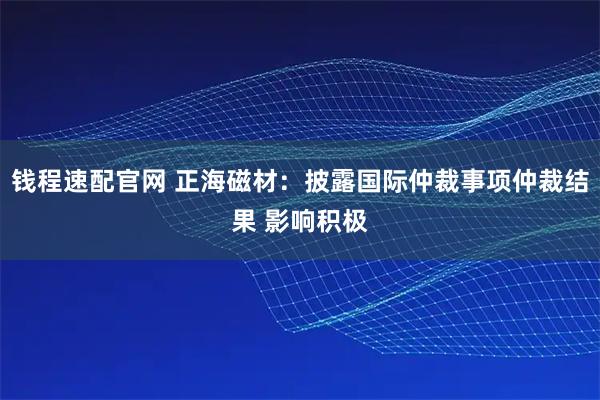 钱程速配官网 正海磁材：披露国际仲裁事项仲裁结果 影响积极