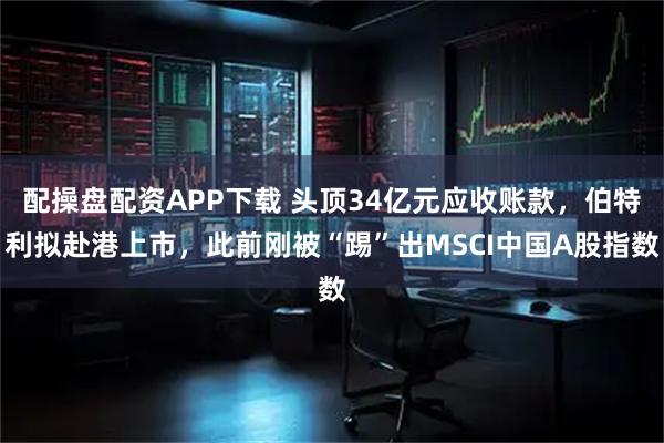 配操盘配资APP下载 头顶34亿元应收账款，伯特利拟赴港上市，此前刚被“踢”出MSCI中国A股指数