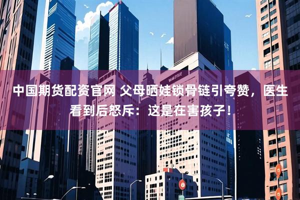 中国期货配资官网 父母晒娃锁骨链引夸赞，医生看到后怒斥：这是在害孩子！