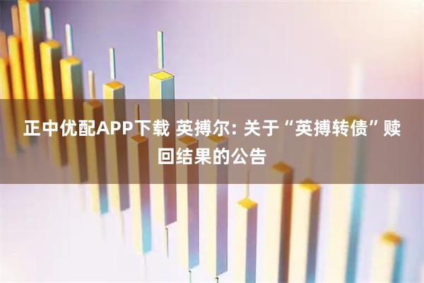 正中优配APP下载 英搏尔: 关于“英搏转债”赎回结果的公告