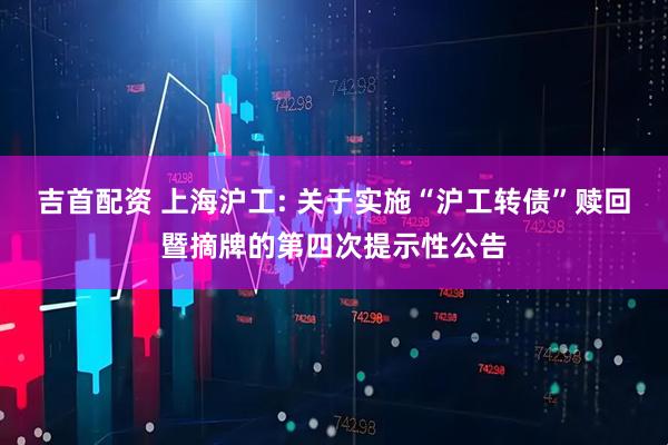 吉首配资 上海沪工: 关于实施“沪工转债”赎回暨摘牌的第四次提示性公告