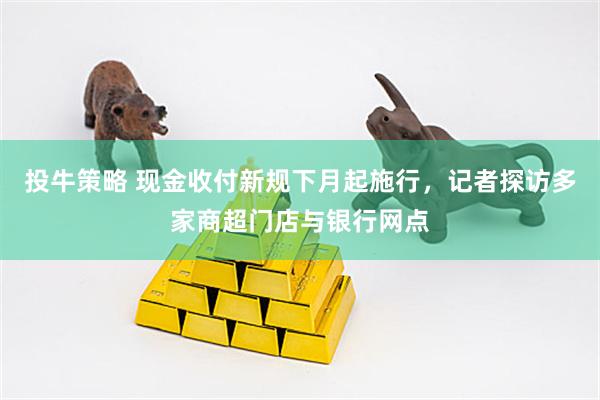 投牛策略 现金收付新规下月起施行，记者探访多家商超门店与银行网点