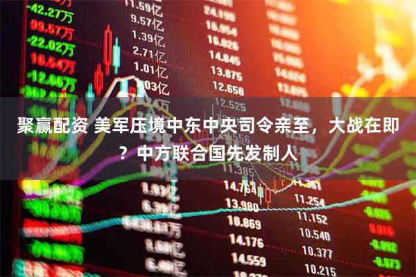 聚赢配资 美军压境中东中央司令亲至，大战在即？中方联合国先发制人