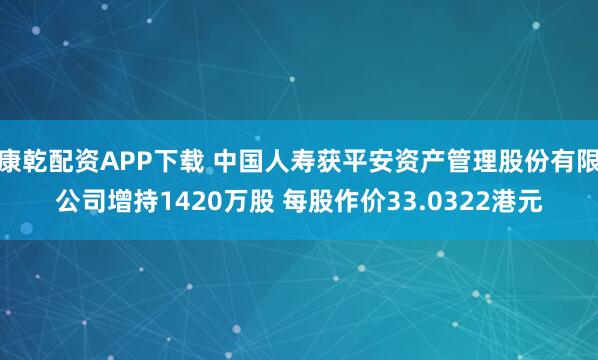 康乾配资APP下载 中国人寿获平安资产管理股份有限公司增持1420万股 每股作价33.0322港元
