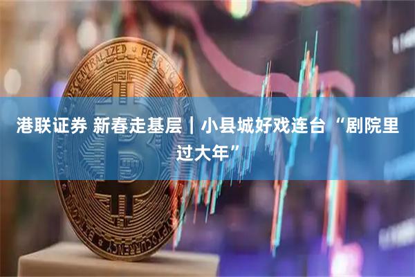 港联证券 新春走基层｜小县城好戏连台 “剧院里过大年”