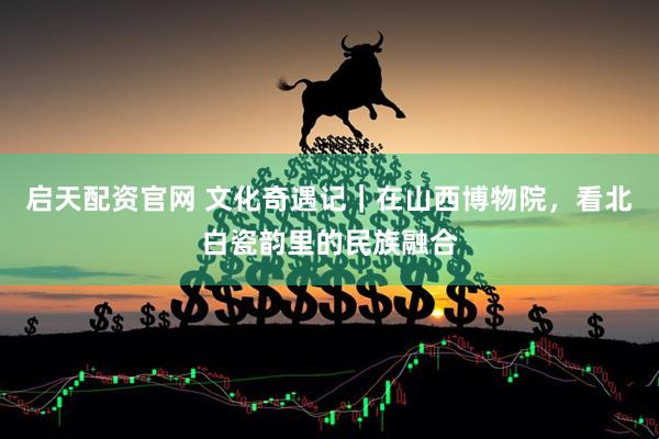 启天配资官网 文化奇遇记｜在山西博物院，看北白瓷韵里的民族融合