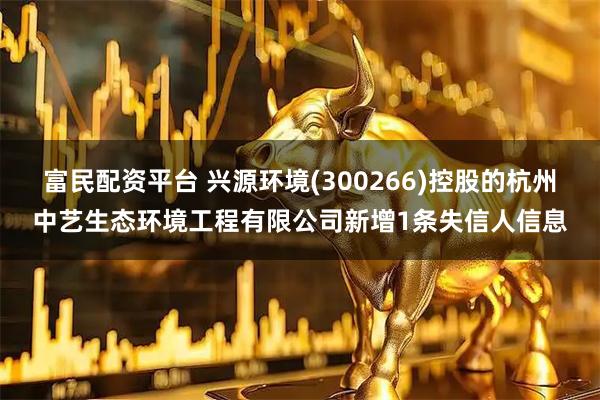 富民配资平台 兴源环境(300266)控股的杭州中艺生态环境工程有限公司新增1条失信人信息
