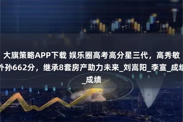 大旗策略APP下载 娱乐圈高考高分星三代，高秀敏外孙662分，继承8套房产助力未来_刘嵩阳_李宣_成绩