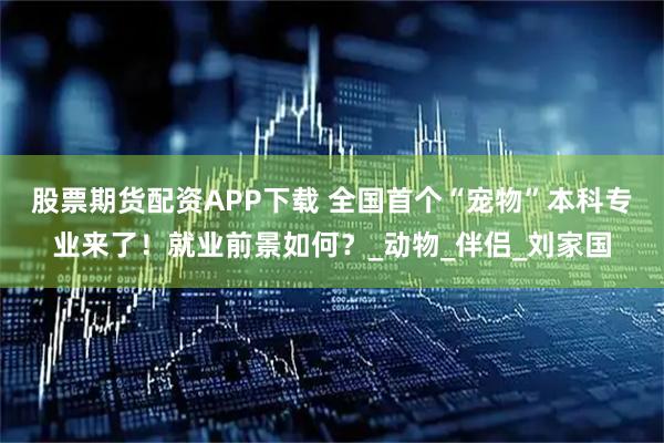 股票期货配资APP下载 全国首个“宠物”本科专业来了！就业前景如何？_动物_伴侣_刘家国