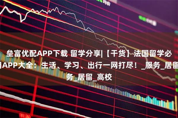 垒富优配APP下载 留学分享|【干货】法国留学必备实用APP大全：生活、学习、出行一网打尽！_服务_居留_高校
