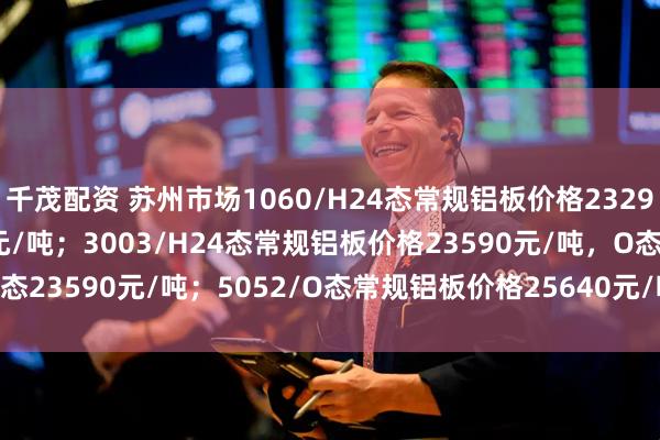 千茂配资 苏州市场1060/H24态常规铝板价格23290元/吨，O态23290元/吨；3003/H24态常规铝板价格23590元/吨，O态23590元/吨；5052/O态常规铝板价格25640元/吨，H32态25640元/吨
