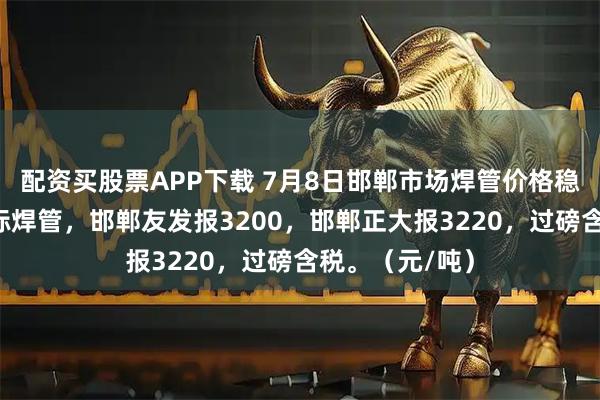配资买股票APP下载 7月8日邯郸市场焊管价格稳，现4寸新国标焊管，邯郸友发报3200，邯郸正大报3220，过磅含税。（元/吨）