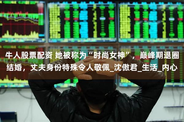 牛人股票配资 她被称为“时尚女神”，巅峰期退圈结婚，丈夫身份特殊令人敬佩_沈傲君_生活_内心