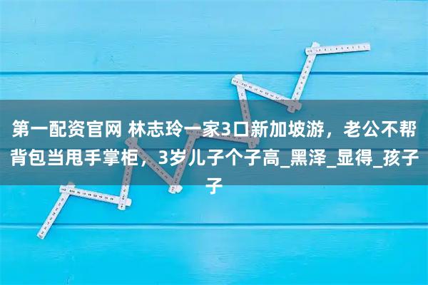 第一配资官网 林志玲一家3口新加坡游，老公不帮背包当甩手掌柜，3岁儿子个子高_黑泽_显得_孩子